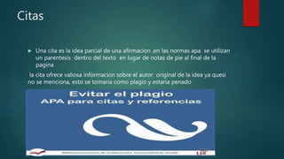 Citas
 Una cita es la idea parcial de una afirmacion ,en las normas apa se utilizan
un parentesis dentro del texto en lugar de notas de pie al final de la
pagina
la cita ofrece valiosa informacion sobre el autor original de la idea ya quesi
no se menciona, esto se tomaria como plagio y estaria penado
 