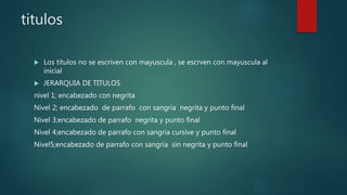 titulos
 Los titulos no se escriven con mayuscula , se escrven con mayuscula al
inicial
 JERARQUIA DE TITULOS
nivel 1; encabezado con negrita
Nivel 2; encabezado de parrafo con sangria negrita y punto final
Nivel 3;encabezado de parrafo negrita y punto final
Nivel 4;encabezado de parrafo con sangria cursive y punto final
Nivel5;encabezado de parrafo con sangria sin negrita y punto final
 