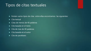 Tipos de citas textuales
 Existen varios tipos de citas entre ellas encontramos las siguientes:
 Cita textual
 Citas de menos de 40 palabras
 Cita basada en el texto
 Cita de mas de 40 palabras
 Cita basada en el autor
 Cita de parafaseo
 