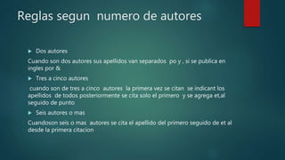 Reglas segun numero de autores
 Dos autores
Cuando son dos autores sus apellidos van separados po y , si se publica en
ingles por &
 Tres a cinco autores
cuando son de tres a cinco autores la primera vez se citan se indicant los
apellidos de todos posteriormente se cita solo el primero y se agrega et,al
seguido de punto
 Seis autores o mas
Cuandoson seis o mas autores se cita el apellido del primero seguido de et al
desde la primera citacion
 