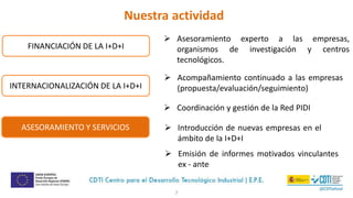 7
 Asesoramiento experto a las empresas,
organismos de investigación y centros
tecnológicos.
 Acompañamiento continuado a las empresas
(propuesta/evaluación/seguimiento)
 Coordinación y gestión de la Red PIDI
 Introducción de nuevas empresas en el
ámbito de la I+D+I
FINANCIACIÓN DE LA I+D+I
INTERNACIONALIZACIÓN DE LA I+D+I
ASESORAMIENTO Y SERVICIOS
 Emisión de informes motivados vinculantes
ex - ante
Nuestra actividad
 