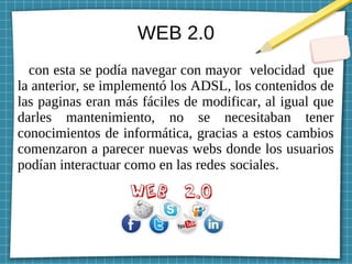 WEB 2.0
con esta se podía navegar con mayor velocidad que
la anterior, se implementó los ADSL, los contenidos de
las paginas eran más fáciles de modificar, al igual que
darles mantenimiento, no se necesitaban tener
conocimientos de informática, gracias a estos cambios
comenzaron a parecer nuevas webs donde los usuarios
podían interactuar como en las redes sociales.
 