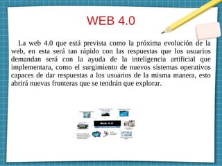WEB 4.0
La web 4.0 que está prevista como la próxima evolución de la
web, en esta será tan rápido con las respuestas que los usuarios
demandan será con la ayuda de la inteligencia artificial que
implementara, como el surgimiento de nuevos sistemas operativos
capaces de dar respuestas a los usuarios de la misma manera, esto
abrirá nuevas fronteras que se tendrán que explorar.
 