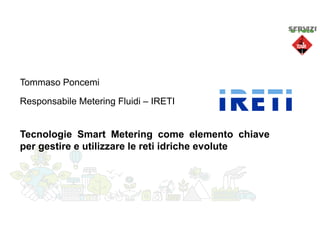 Tommaso Poncemi
Tecnologie Smart Metering come elemento chiave
per gestire e utilizzare le reti idriche evolute
Responsabile Metering Fluidi – IRETI
 