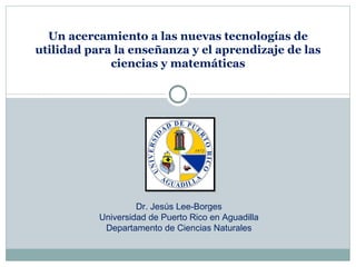 Un acercamiento a las nuevas tecnologías de
utilidad para la enseñanza y el aprendizaje de las
             ciencias y matemáticas




                    Dr. Jesús Lee-Borges
           Universidad de Puerto Rico en Aguadilla
            Departamento de Ciencias Naturales
 