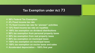  96% Federal Tax Exemption
 4% Fixed income tax rate
 1% fixed income tax rate for ‘pioneer” activities
 12% fixed income tax rate on royalties
 100% tax exemption on dividend distributions
 90% tax exemption from personal property taxes
 90% tax exemption from real property taxes
 60% tax exemption on municipal taxes
 100% tax exemption on municipal taxes
 100% tax exemption on excise taxes and sales
 Accelerated depreciation – 100% first year
Tax Exemption under Act 73
 