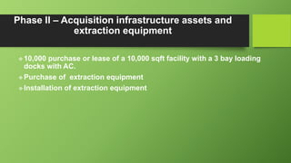 Phase II – Acquisition infrastructure assets and
extraction equipment
 10,000 purchase or lease of a 10,000 sqft facility with a 3 bay loading
docks with AC.
 Purchase of extraction equipment
 Installation of extraction equipment
 