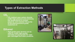 Types of Extraction Methods
C02
• CO2 method uses carbon dioxide
under high pressure and extremely
low temperatures to isolate,
preserve, and maintain the purity
of the pharmaceutical grade
medicinal oil.
Ethanol
• High-grade grain alcohol can be
used to create high-quality
cannabis oil appropriate for vape
pen cartridges and other products.
 