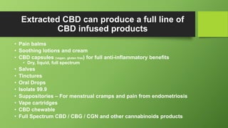 Extracted CBD can produce a full line of
CBD infused products
• Pain balms
• Soothing lotions and cream
• CBD capsules (vegan, gluten free) for full anti-inflammatory benefits
• Dry, liquid, full spectrum
• Salves
• Tinctures
• Oral Drops
• Isolate 99.9
• Suppositories – For menstrual cramps and pain from endometriosis
• Vape cartridges
• CBD chewable
• Full Spectrum CBD / CBG / CGN and other cannabinoids products
 