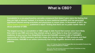 What is CBD?
Cannabidiol is a non-psychoactive cannabis compound that doesn’t give users the feeling that
they are high or stoned. Instead, it is known to have medicinal qualities and has generated
significant interest among scientists and physicians in recent years. In November of 2017, the
World Health Organization published a report finding that there are no public health risks or
abuse potential of CBD.
The largest survey on cannabidiol or CBD usage to date found that women were more likely
than men to use CBD and once they started using it, were likely to drop their traditional
medicine. A new survey from Brightfield Group and HelloMD covered 2,400 of HelloMD’s
community of 150,000 members and did a deep dive into the usage of CBD products and their
effectiveness. HelloMD is an online community that brings together doctors and cannabis
patients.
Aug 2, 2017 Survey: Nearly Half Of People Who Use Cannabidiol Products Stop
Taking Traditional Medicines FORBES
Nov. 6-10, 2017 World Health Organization Expert Committee on Drug
Dependence Thirty-ninth Meeting
 