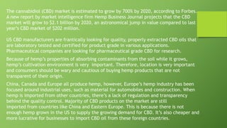 The cannabidiol (CBD) market is estimated to grow by 700% by 2020, according to Forbes.
A new report by market intelligence firm Hemp Business Journal projects that the CBD
market will grow to $2.1 billion by 2020, an astronomical jump in value compared to last
year’s CBD market of $202 million.
US CBD manufacturers are frantically looking for quality, properly extracted CBD oils that
are laboratory tested and certified for product grade in various applications.
Pharmaceutical companies are looking for pharmaceutical grade CBD for research.
Because of hemp’s properties of absorbing contaminants from the soil while it grows,
hemp’s cultivation environment is very important. Therefore, location is very important
and consumers should be wary and cautious of buying hemp products that are not
transparent of their origin.
China, Canada and Europe all produce hemp, however, Europe’s hemp industry has been
focused around industrial uses, such as material for automobiles and construction. When
hemp is imported from other countries, there’s a lack of regulation and transparency
behind the quality control. Majority of CBD products on the market are still
imported from countries like China and Eastern Europe. This is because there is not
enough hemp grown in the US to supply the growing demand for CBD. It’s also cheaper and
more lucrative for businesses to import CBD oil from these foreign countries.
 