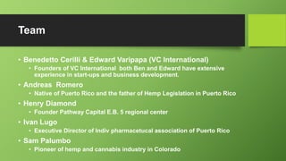 Team
• Benedetto Cerilli & Edward Varipapa (VC International)
• Founders of VC International both Ben and Edward have extensive
experience in start-ups and business development.
• Andreas Romero
• Native of Puerto Rico and the father of Hemp Legislation in Puerto Rico
• Henry Diamond
• Founder Pathway Capital E.B. 5 regional center
• Ivan Lugo
• Executive Director of Indiv pharmacetucal association of Puerto Rico
• Sam Palumbo
• Pioneer of hemp and cannabis industry in Colorado
 