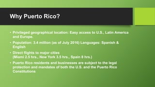 Why Puerto Rico?
• Privileged geographical location: Easy access to U.S., Latin America
and Europe.
• Population: 3.4 million (as of July 2016) Languages: Spanish &
English
• Direct flights to major cities
(Miami 2.5 hrs., New York 3.5 hrs., Spain 8 hrs.)
• Puerto Rico residents and businesses are subject to the legal
protection and mandates of both the U.S. and the Puerto Rico
Constitutions
 