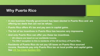 Why Puerto Rico
• A new business friendly government has been elected in Puerto Rico and are
offering tax deals that can not be refuse.
• Puerto Rico offers 4% tax and pay zero in capital gains.
• The list of tax incentives in Puerto Rico has become very impressive.
• And only Puerto Rico can offer you these tax incentives.
• US citizens are taxed on our worldwide income.
• The ONLY exception to this is residents of the US territory of Puerto Rico.
• Residents of Puerto Rico do not pay US taxes on Puerto Rico sourced
income. Residents pay only Puerto Rico tax on local profits and capital gains.
See US Tax Code Section 933.
 