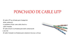 PONCHADO DE CABLE UTP
-El cable UTP es utilizado para transportar
datos, audios,etc.
-Lo podemos utilizar como cable directo o
cable trenzado.
-El cable directo lo utilizamos para darle comunicación
a una red.
-El cable trenzado lo utilizamos para comunicar de un pc a otra pc.
 