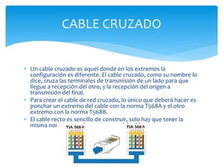  Un cable cruzado es aquel donde en los extremos la
configuración es diferente. El cable cruzado, como su nombre lo
dice, cruza las terminales de transmisión de un lado para que
llegue a recepción del otro, y la recepción del origen a
transmisión del final.
 Para crear el cable de red cruzado, lo único que deberá hacer es
ponchar un extremo del cable con la norma T568A y el otro
extremo con la norma T568B.
 El cable recto es sencillo de construir, solo hay que tener la
misma norma en ambos extremos del cable.
CABLE CRUZADO
 