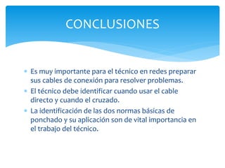  Es muy importante para el técnico en redes preparar
sus cables de conexión para resolver problemas.
 El técnico debe identificar cuando usar el cable
directo y cuando el cruzado.
 La identificación de las dos normas básicas de
ponchado y su aplicación son de vital importancia en
el trabajo del técnico.
CONCLUSIONES
 