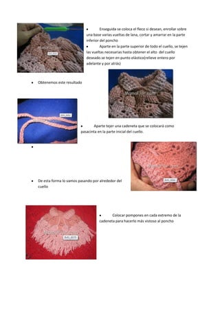 Enseguida se coloca el fleco si desean, enrollar sobre
                           una base varias vueltas de lana, cortar y amarrar en la parte
                           inferior del poncho
                                    Aparte en la parte superior de todo el cuello, se tejen
                           las vueltas necesarias hasta obtener el alto del cuello
                           deseado.se tejen en punto elástico(relieve entero por
                           adelante y por atrás)



Obtenemos este resultado




                               Aparte tejer una cadeneta que se colocará como
                        pasacinta en la parte inicial del cuello.




De esta forma lo vamos pasando por alrededor del
cuello




                                          Colocar pompones en cada extremo de la
                                   cadeneta para hacerlo más vistoso al poncho
 
