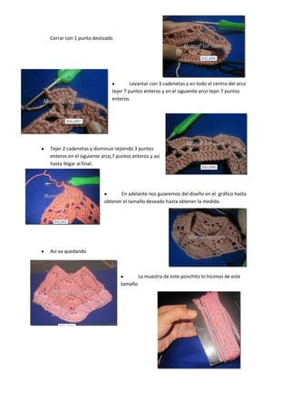 Cerrar con 1 punto deslizado




                                     Levantar con 3 cadenetas y en todo el centro del arco
                            tejer 7 puntos enteros y en el siguiente arco tejer 7 puntos
                            enteros.




Tejer 2 cadenetas y disminuir tejiendo 3 puntos
enteros en el siguiente arco,7 puntos enteros y así
hasta llegar al final.




                                En adelante nos guiaremos del diseño en el gráfico hasta
                         obtener el tamaño deseado hasta obtener la medida.




Asi va quedando



                                         La muestra de este ponchito lo hicimos de este
                                tamaño
 