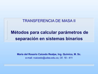 TRANSFERENCIA DE MASA II   Métodos para calcular parámetros de separación en sistemas binarios María del Rosario Caicedo Realpe, Ing. Química, M. Sc. e-mail: rcaicedo@udea.edu.co, Of. 18 - 411 
