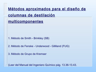 Métodos aproximados para el diseño de columnas de destilación multicomponentes 1. Método de Smith - Brinkley (SB) 2. Método de Fenske - Underwood - Gilliland (FUG) 3. Método de Grupo de Kremser (Leer del Manual del Ingeniero Químico pág. 13.36-13.43. 