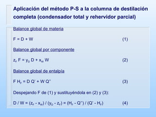 Aplicación del método P-S a la columna de destilación completa (condensador total y rehervidor parcial) Balance global de materia F = D + W (1) Balance global por componente z F  F = y D  D + x W  W (2) Balance global de entalpía F H F  = D Q’ + W Q’’ (3) Despejando F de (1) y sustituyéndola en (2) y (3): D / W = (z F  - x W ) / (y D  - z F ) = (H F  - Q’’) / (Q’ - H F ) (4) 