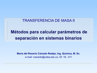 TRANSFERENCIA DE MASA II
Métodos para calcular parámetros de
separación en sistemas binarios
María del Rosario Caicedo Realpe, Ing. Química, M. Sc.
e-mail: rcaicedo@udea.edu.co, Of. 18 - 411
 