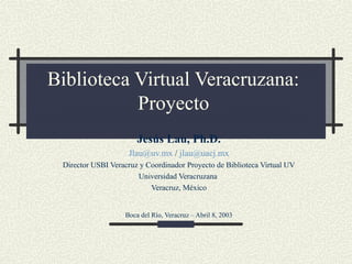 Biblioteca Virtual Veracruzana:
Proyecto
Jesús Lau, Ph.D.
Jlau@uv.mx / jlau@uacj.mx
Director USBI Veracruz y Coordinador Proyecto de Biblioteca Virtual UV
Universidad Veracruzana
Veracruz, México
Boca del Río, Veracruz – Abril 8, 2003
 