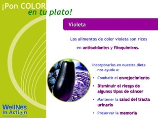 Violeta Los alimentos de color violeta son ricos en  antioxidantes  y  fitoquímicos .  Incorporarlos en nuestra dieta nos ayuda a: Combatir el  envejecimiento Disminuir el riesgo de algunos tipos de cáncer Mantener la  salud del tracto urinario Preservar la  memoria 
