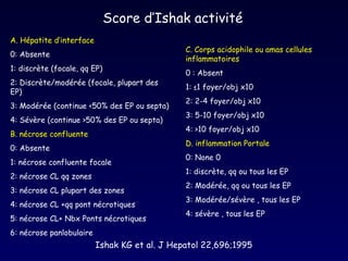 Score d’Ishak activité  A. Hépatite d’interface 0: Absente  1: discrète (focale, qq EP) 2: Discrète/modérée (focale, plupart des EP) 3: Modérée (continue <50% des EP ou septa)  4: Sévère (continue >50% des EP ou septa) B. nécrose confluente 0: Absente 1: nécrose confluente focale  2: nécrose CL qq zones 3: nécrose CL plupart des zones 4: nécrose CL +qq pont nécrotiques  5: nécrose CL+ Nbx Ponts nécrotiques  6: nécrose panlobulaire C. Corps acidophile ou amas cellules inflammatoires   0 : Absent 1: ≤1 foyer/obj x10  2: 2-4 foyer/obj x10 3: 5-10 foyer/obj x10 4:  > 10 foyer/obj x10 D. inflammation Portale 0: None 0 1: discrète, qq ou tous les EP  2: Modérée, qq ou tous les EP 3: Modérée/sévère , tous les EP 4: sévère , tous les EP Ishak KG et al. J Hepatol 22,696;1995 