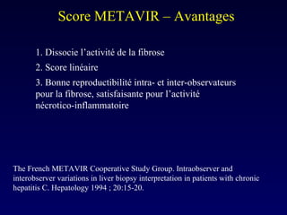 Score METAVIR – Avantages  1. Dissocie l’activité de la fibrose  2. Score linéaire  3. Bonne reproductibilité intra- et inter-observateurs pour la fibrose, satisfaisante pour l’activité nécrotico-inflammatoire The French METAVIR Cooperative Study Group. Intraobserver and interobserver variations in liver biopsy interpretation in patients with chronic hepatitis C. Hepatology 1994 ; 20:15-20. 