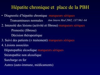 Hépatite chronique et  place de la PBH Diagnostic d’hépatite chronique  marqueurs sériques Transaminases normales 2. Intensité des lésions (activité et fibrose)  marqueurs sériques Pronostic (fibrose) Décision thérapeutique  3. Suivi des patients ( ± traitement )  marqueurs sériques 4. Lésions associées  Hépatopathie alcoolique  marqueurs sériques Stéatopathie non alcoolique Surcharge en fer Autres (auto-immune, médicaments) Ann Intern Med 2002, 137:961–64 