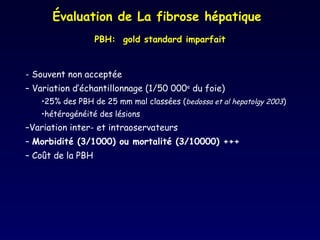 - Souvent non acceptée  Variation d’échantillonnage (1/50 000 e  du foie) 25% des PBH de 25 mm mal classées ( bedossa et al hepatolgy 2003 ) hétérogénéité des lésions Variation inter- et intraoservateurs Morbidité (3/1000) ou mortalité (3/10000) +++ Coût de la PBH Évaluation de La fibrose hépatique PBH:  gold standard imparfait 