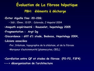 Eviter Aiguille fine: 20-22G;  16G ; 15mm ; 10 EP ;  Coloredo, J Hepatol 2004  Anapath expérimenté : Rousselet, hepatology 2005 Fragmentation :  Argt Dg  Discordance : diff d’1 stade, Bedossa, Hepatology 2004,  Lésions associées Fer, Stéatose, topographie de la stéatose, et de la fibrose Marqueur d’autoimmunité (plasmocytes, CBIL) Corrélation entre QF et stades de fibrose  (F0-F2, F3F4) --> désorganisation de l’architecture  Évaluation de La fibrose hépatique PBH:  éléments à décharge 