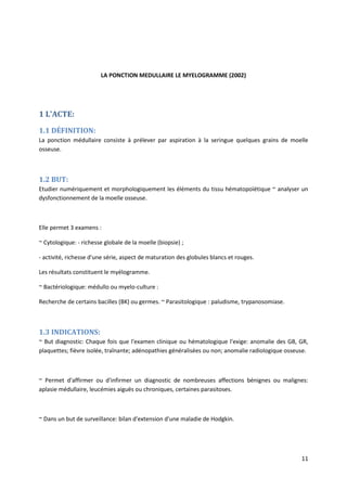 11
LA PONCTION MEDULLAIRE LE MYELOGRAMME (2002)
1 L'ACTE:
1.1 DÉFINITION:
La ponction médullaire consiste à prélever par aspiration à la seringue quelques grains de moelle
osseuse.
1.2 BUT:
Etudier numériquement et morphologiquement les éléments du tissu hématopoïétique ~ analyser un
dysfonctionnement de la moelle osseuse.
Elle permet 3 examens :
~ Cytologique: - richesse globale de la moelle (biopsie) ;
- activité, richesse d'une série, aspect de maturation des globules blancs et rouges.
Les résultats constituent le myélogramme.
~ Bactériologique: médullo ou myelo-culture :
Recherche de certains bacilles (BK) ou germes. ~ Parasitologique : paludisme, trypanosomiase.
1.3 INDICATIONS:
~ But diagnostic: Chaque fois que l'examen clinique ou hématologique l'exige: anomalie des GB, GR,
plaquettes; fièvre isolée, traînante; adénopathies généralisées ou non; anomalie radiologique osseuse.
~ Permet d'affirmer ou d'infirmer un diagnostic de nombreuses affections bénignes ou malignes:
aplasie médullaire, leucémies aiguës ou chroniques, certaines parasitoses.
~ Dans un but de surveillance: bilan d'extension d'une maladie de Hodgkin.
 