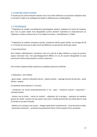 12
1.4 CONTRE-INDICATIONS:
Il n'existe pas de contre-indication absolue mais il est inutile d'effectuer une ponction médullaire dans
un territoire irradié car le myélogramme établi ne reflèterait pas la réalité globale.
1.5 TECHNIQUE:
~ Préparation du malade: essentiellement psychologique: prévenir, expliquer les raisons de l'examen,
que c'est un geste rapide mais désagréable (surtout pendant l'aspiration) et impressionnant car
l'opérateur se place au dessus de lui. Si le malade est anxieux ~ prémédication +/- EMLA.
~ Préparation du matériel: antisepsie cutanée, compresses stériles, gants stériles, une seringue de 20
cc, 3-5 lames de verre pour le labo, trocart de Mallarmé, un pansement stérile type upsite.
=> Lieux de ponction:
Pour l'adulte: habituellement: manubrium stem al à coté de la ligne médiane au niveau du premier
espace intercostal mais c'est psychologiquement difficile. En cas de souvenir désagréable on peut
ponctionner l'épine iliaque postéro ou antéro supérieure.
Pour l'enfant: épiphyse tibiale supérieure ou apophyse épineuse vertébrale.
=> Réalisation = acte médical:
- geste rapide, - patient en décubitus dorsal, - asepsie cutanée, - repérage du point de ponction, - gants
stériles + asepsie.
Si anesthésie locale attendre 2- 3 minutes.
- introduction du trocart perpendiculairement à l'os : peau ~ résistance osseuse~ craquement ~
corticale franchie.
- douleur vive et brève, - retrait du mandrin, - adaptation de la seringue, - aspiration de quelques
gouttes de moelle = douleur (ne pas aspirer trop sinon la moelle ponctionnée sera diluée dans le sang
et l'étude en sera donc faussée).
- ablation se la seringue et du trocart, - étalage rapide (évite l'assèchement), - envoi des lames au labo,
- pansement compressif, - surveillance du pansement (retirer 3 heures après) et des constantes.
 