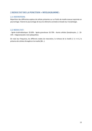 13
2 RESULTAT DE LA PONCTION = MYELOGRAMME :
2.1 DEFINITION:
Répartition des différentes espèces de cellules présentes sur un frottis de moelle osseuse exprimée en
pourcentage. Il donne le pourcentage de tous les éléments constatés et étudie leur morphologie.
2.2 RESULTAT:
- lignée érythroblastique: 20-30% - lignée granuleuse: 65-70% - Autres cellules (lymphocytes...) : 10-
15% - mégacaryocytes rares (plaquettes).
On note leur fréquence, les différents stades de maturation, la richesse de la moelle (+ à ++++), la
présence de cellules étrangères à la moelle (BK...).
 