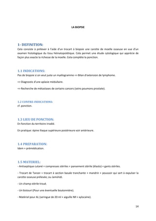 14
LA BIOPSIE
1- DEFINITION:
Cela consiste à prélever à l'aide d'un trocart à biopsie une carotte de moelle osseuse en vue d'un
examen histologique du tissu hématopoïétique. Cela permet une étude cytologique qui apprécie de
façon plus exacte la richesse de la moelle. Cela complète la ponction.
1.1 INDICATIONS:
Pas de biopsie si on veut juste un myélogramme => Bilan d'extension de lymphome.
=> Diagnostic d'une aplasie médullaire.
=> Recherche de métastases de certains cancers (seins poumons prostate).
1.2 CONTRE-INDICATIONS:
cf. ponction.
1.3 LIEU DE PONCTION:
En fonction du territoire irradié.
En pratique: épine iliaque supérieure postérieure voir antérieure.
1.4 PREPARATION:
Idem + prémédication.
1.5 MATERIEL:
- Antiseptique cutané + compresses stériles + pansement stérile (élasto) + gants stériles.
- Trocart de Tanzer = trocart à section basale tranchante + mandrin + poussoir qui sert à expulser la
carotte osseuse prélevée; ou Jamshidi.
- Un champ stérile troué.
- Un bistouri (Pour une éventuelle boutonnière).
- Matériel pour AL (seringue de 20 ml + aiguille lM + xylocaïne).
 
