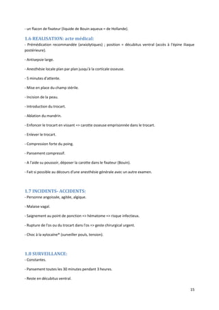 15
- un flacon de fixateur (liquide de Bouin aqueux = de Hollande).
1.6 REALISATION: acte médical:
- Prémédication recommandée (anxiolytiques) ; position = décubitus ventral (accès à l'épine iliaque
postérieure).
- Antisepsie large.
- Anesthésie locale plan par plan jusqu'à la corticale osseuse.
- 5 minutes d'attente.
- Mise en place du champ stérile.
- Incision de la peau.
- Introduction du trocart.
- Ablation du mandrin.
- Enfoncer le trocart en vissant => carotte osseuse emprisonnée dans le trocart.
- Enlever le trocart.
- Compression forte du poing.
- Pansement compressif.
- A l'aide su poussoir, déposer la carotte dans le fixateur (Bouin).
- Fait si possible au décours d'une anesthésie générale avec un autre examen.
1.7 INCIDENTS- ACCIDENTS:
- Personne angoissée, agitée, algique.
- Malaise vagal.
- Saignement au point de ponction => hématome => risque infectieux.
- Rupture de l'os ou du trocart dans l'os => geste chirurgical urgent.
- Choc à la xylocaïne® (surveiller pouls, tension).
1.8 SURVEILLANCE:
- Constantes.
- Pansement toutes les 30 minutes pendant 3 heures.
- Reste en décubitus ventral.
 