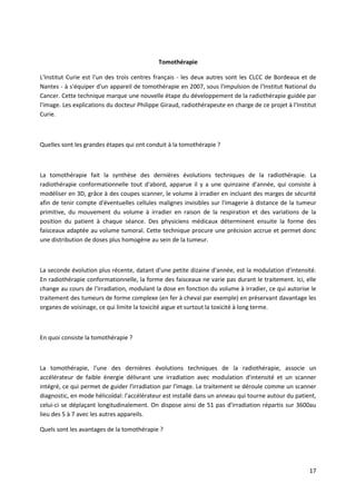 17
Tomothérapie
L'Institut Curie est l'un des trois centres français - les deux autres sont les CLCC de Bordeaux et de
Nantes - à s'équiper d'un appareil de tomothérapie en 2007, sous l'impulsion de l'Institut National du
Cancer. Cette technique marque une nouvelle étape du développement de la radiothérapie guidée par
l'image. Les explications du docteur Philippe Giraud, radiothérapeute en charge de ce projet à l'Institut
Curie.
Quelles sont les grandes étapes qui ont conduit à la tomothérapie ?
La tomothérapie fait la synthèse des dernières évolutions techniques de la radiothérapie. La
radiothérapie conformationnelle tout d'abord, apparue il y a une quinzaine d'année, qui consiste à
modéliser en 3D, grâce à des coupes scanner, le volume à irradier en incluant des marges de sécurité
afin de tenir compte d'éventuelles cellules malignes invisibles sur l'imagerie à distance de la tumeur
primitive, du mouvement du volume à irradier en raison de la respiration et des variations de la
position du patient à chaque séance. Des physiciens médicaux déterminent ensuite la forme des
faisceaux adaptée au volume tumoral. Cette technique procure une précision accrue et permet donc
une distribution de doses plus homogène au sein de la tumeur.
La seconde évolution plus récente, datant d'une petite dizaine d'année, est la modulation d'intensité.
En radiothérapie conformationnelle, la forme des faisceaux ne varie pas durant le traitement. Ici, elle
change au cours de l'irradiation, modulant la dose en fonction du volume à irradier, ce qui autorise le
traitement des tumeurs de forme complexe (en fer à cheval par exemple) en préservant davantage les
organes de voisinage, ce qui limite la toxicité aigue et surtout la toxicité à long terme.
En quoi consiste la tomothérapie ?
La tomothérapie, l'une des dernières évolutions techniques de la radiothérapie, associe un
accélérateur de faible énergie délivrant une irradiation avec modulation d'intensité et un scanner
intégré, ce qui permet de guider l'irradiation par l'image. Le traitement se déroule comme un scanner
diagnostic, en mode hélicoïdal: l'accélérateur est installé dans un anneau qui tourne autour du patient,
celui-ci se déplaçant longitudinalement. On dispose ainsi de 51 pas d'irradiation répartis sur 3600au
lieu des 5 à 7 avec les autres appareils.
Quels sont les avantages de la tomothérapie ?
 