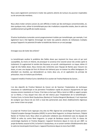 19
Nous avons également commencé à traiter des patients atteints de tumeurs du poumon inopérables
ou de sarcome des membres.
Nous allons traiter certains cancers du sein difficiles à traiter par des techniques conventionnelles, et,
dans quelques mois, utiliser la tomothérapie pour des irradiations corporelles totales, dans le cadre du
conditionnement pré-greffe de moelle osseuse.
D'autres localisations tumorales seront progressivement traitées par tomothérapie, par exemple, il est
également tout à fait légitime d'envisager de traiter des patients atteints de métastases multiples
puisque l'appareil a le potentiel d'irradier la totalité des lésions en un seul passage.
Envisagez-vous de traiter des enfants?
La tomothérapie soulève le problème des faibles doses que reçoivent les tissus sains et qui sont
susceptibles, du moins en théorie, de provoquer la survenue d'un second cancer des années après le
traitement. En augmentant le nombre des faisceaux, on accroît -statistiquement- ce risque, même s'il
s'agit de très faibles doses. Nous menons des recherches avec l'équipe de Nantes pour mesurer ces
doses, et avec une équipe de Paris XI (Florent de Vathaire) pour en évaluer les effets biologiques. En
attendant ces résultats, qui demanderont au moins deux ans, et en application du principe de
précaution, nous ne traitons pas d'enfants.
L'appareil installé à l'Institut Curie a bénéficié d'un soutien de l'Institut National du Cancer...
L'un des objectifs de l'Institut National du Cancer est de favoriser l'implantation de techniques
innovantes en radiothérapie et de permettre l'installation rapide de plusieurs équipements de type
nouveau encore inexistants en France. C'est dans ce but que l'INCa a lancé en 2005 un appel à projets
sur ce thème, à l'issu duquel trois sites ont été retenus pour l'implantation de la tomothérapie :
l'Institut Curie, le Centre René Gauducheau (Nantes) et l'Institut Bergonié (Bordeaux). Il est important
de souligner que chacun de ces CLCC a noué des partenariats avec divers établissements régionaux
pour mener à bien son projet.
Le projet de l'Institut Curie regroupe cinq sites du Pôle régional de cancérologie de l'ouest parisien:
l'hôpital Européen Georges Pompidou (HEGP), le centre René Huguenin, la clinique Hartmann, l'hôpital
Necker et l'Institut Curie. Nous allons en particulier collaborer plus étroitement avec les équipes de
l'HEGP et celles du centre René Huguenin. Le projet de Bordeaux associe le CHU, le réseau de
cancérologie Aquitaine et l'Institut Bergonié. L'appareil fonctionne depuis le mois de juin 2007. Le
projet de Nantes associe le CHU, le Centre R. Gauducheau, et un certain nombre d'établissements dans
le cadre du Cancéropole Grand-Ouest. L'appareil fonctionne depuis le mois d'avril 2007.
 