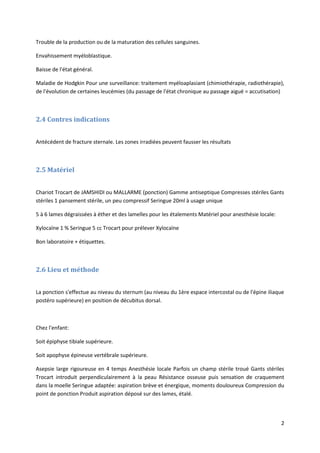 2
Trouble de la production ou de la maturation des cellules sanguines.
Envahissement myéloblastique.
Baisse de l'état général.
Maladie de Hodgkin Pour une surveillance: traitement myéloaplasiant (chimiothérapie, radiothérapie),
de l'évolution de certaines leucémies (du passage de l'état chronique au passage aiguë = accutisation)
2.4 Contres indications
Antécédent de fracture sternale. Les zones irradiées peuvent fausser les résultats
2.5 Matériel
Chariot Trocart de JAMSHIDI ou MALLARME (ponction) Gamme antiseptique Compresses stériles Gants
stériles 1 pansement stérile, un peu compressif Seringue 20ml à usage unique
5 à 6 lames dégraissées à éther et des lamelles pour les étalements Matériel pour anesthésie locale:
Xylocaïne 1 % Seringue 5 cc Trocart pour prélever Xylocaïne
Bon laboratoire + étiquettes.
2.6 Lieu et méthode
La ponction s'effectue au niveau du sternum (au niveau du 1ère espace intercostal ou de l'épine iliaque
postéro supérieure) en position de décubitus dorsal.
Chez l'enfant:
Soit épiphyse tibiale supérieure.
Soit apophyse épineuse vertébrale supérieure.
Asepsie large rigoureuse en 4 temps Anesthésie locale Parfois un champ stérile troué Gants stériles
Trocart introduit perpendiculairement à la peau Résistance osseuse puis sensation de craquement
dans la moelle Seringue adaptée: aspiration brève et énergique, moments douloureux Compression du
point de ponction Produit aspiration déposé sur des lames, étalé.
 