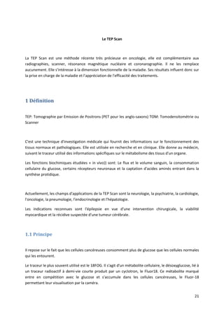 21
Le TEP Scan
La TEP Scan est une méthode récente très précieuse en oncologie, elle est complémentaire aux
radiographies, scanner, résonance magnétique nucléaire et coronarographie. Il ne les remplace
aucunement. Elle s'intéresse à la dimension fonctionnelle de la maladie. Ses résultats influent donc sur
la prise en charge de la maladie et l'appréciation de l'efficacité des traitements.
1 Définition
TEP: Tomographie par Emission de Positrons (PET pour les anglo-saxons) TOM: Tomodensitométrie ou
Scanner
C'est une technique d'investigation médicale qui fournit des informations sur le fonctionnement des
tissus normaux et pathologiques. Elle est utilisée en recherche et en clinique. Elle donne au médecin,
suivant le traceur utilisé des informations spécifiques sur le métabolisme des tissus d'un organe.
Les fonctions biochimiques étudiées « in vivo}) sont: Le flux et le volume sanguin, la consommation
cellulaire du glucose, certains récepteurs neuronaux et la captation d'acides aminés entrant dans la
synthèse protidique.
Actuellement, les champs d'applications de la TEP Scan sont la neurologie, la psychiatrie, la cardiologie,
l'oncologie, la pneumologie, l'endocrinologie et l'hépatologie.
Les indications reconnues sont l'épilepsie en vue d'une intervention chirurgicale, la viabilité
myocardique et la récidive suspectée d'une tumeur cérébrale.
1.1 Principe
Il repose sur le fait que les cellules cancéreuses consomment plus de glucose que les cellules normales
qui les entourent.
Le traceur le plus souvent utilisé est le 18FOG. Il s'agit d'un métabolite cellulaire, le désoxyglucose, lié à
un traceur radioactif à demi-vie courte produit par un cyclotron, le Fluor18. Ce métabolite marqué
entre en compétition avec le glucose et s'accumule dans les cellules cancéreuses, le Fluor-18
permettant leur visualisation par la caméra.
 