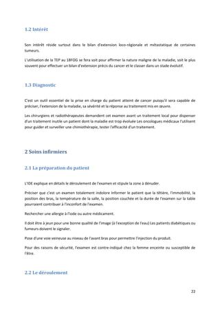 22
1.2 Intérêt
Son intérêt réside surtout dans le bilan d'extension loco-régionale et métastatique de certaines
tumeurs.
L'utilisation de la TEP au 18FOG se fera soit pour affirmer la nature maligne de la maladie, soit le plus
souvent pour effectuer un bilan d'extension précis du cancer et le classer dans un stade évolutif.
1.3 Diagnostic
C'est un outil essentiel de la prise en charge du patient atteint de cancer puisqu'il sera capable de
préciser, l'extension de la maladie, sa sévérité et la réponse au traitement mis en œuvre.
Les chirurgiens et radiothérapeutes demandent cet examen avant un traitement local pour dispenser
d'un traitement inutile un patient dont la maladie est trop évoluée Les oncologues médicaux l'utilisent
pour guider et surveiller une chimiothérapie, tester l'efficacité d'un traitement.
2 Soins infirmiers
2.1 La préparation du patient
L'IDE explique en détails le déroulement de l'examen et stipule la zone à dénuder.
Préciser que c'est un examen totalement indolore Informer le patient que la têtière, l'immobilité, la
position des bras, la température de la salle, la position couchée et la durée de l'examen sur la table
pourraient contribuer à l'inconfort de l'examen.
Rechercher une allergie à l'iode ou autre médicament.
Il doit être à jeun pour une bonne qualité de l'image (à l'exception de l'eau) Les patients diabétiques ou
fumeurs doivent le signaler.
Pose d'une voie veineuse au niveau de l'avant bras pour permettre l'injection du produit.
Pour des raisons de sécurité, l'examen est contre-indiqué chez la femme enceinte ou susceptible de
l'être.
2.2 Le déroulement
 