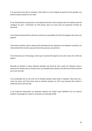 24
Si le personnel entre dans la chambre il doit veiller à se tenir éloigné du patient le plus possible: aux
pieds du patient plutôt qu'à ses côtés.
En cas d'intervention du personnel, il est important de faire uriner le patient dans les toilettes avant de
prodiguer les soins = Elimination du F18 contenu dans les urines d'où une exposition moindre du
personnel.
Il est vivement déconseillé aux femmes enceintes ou susceptibles de l'être de prodiguer des soins à ces
patients.
Concernant la famille, celles-ci doivent être informées de leur exposition aux radiations ionisantes. Les
visites doivent être courtes: pas plus d'une heure par jour par personne.
Il est nécessaire pour l'entourage, comme pour le personnel soignant, de se tenir à plus d'un mètre du
patient.
Recueillir les déchets à risque infectieux pendant une durée de 12h à partir de l'injection. Ceux-ci
peuvent être stockés dans la chambre dans une poubelle jaune placée à cet effet avant d'être éliminés
par la voie normale.
Il est souhaitable de ne rien sortir de la chambre pendant cette durée à respecter. Idem pour les «
restes de repas» qu'il faut laisser dans la chambre pendant ces 12h et qui peuvent être enlevé le
lendemain par la voie normale.
Il est fortement déconseillé aux patientes allaitant leur enfant ayant bénéficié d'un tel examen
d'allaiter d'avantage leur enfant et ce pendant une période de 48h.
 