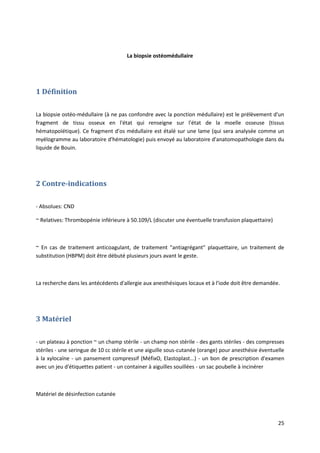 25
La biopsie ostéomédullaire
1 Définition
La biopsie ostéo-médullaire (à ne pas confondre avec la ponction médullaire) est le prélèvement d'un
fragment de tissu osseux en l'état qui renseigne sur l'état de la moelle osseuse (tissus
hématopoïétique). Ce fragment d'os médullaire est étalé sur une lame (qui sera analysée comme un
myélogramme au laboratoire d'hématologie) puis envoyé au laboratoire d'anatomopathologie dans du
liquide de Bouin.
2 Contre-indications
- Absolues: CND
~ Relatives: Thrombopénie inférieure à 50.109/L (discuter une éventuelle transfusion plaquettaire)
~ En cas de traitement anticoagulant, de traitement "antiagrégant" plaquettaire, un traitement de
substitution (HBPM) doit être débuté plusieurs jours avant le geste.
La recherche dans les antécédents d'allergie aux anesthésiques locaux et à l'iode doit être demandée.
3 Matériel
- un plateau à ponction ~ un champ stérile - un champ non stérile - des gants stériles - des compresses
stériles - une seringue de 10 cc stérile et une aiguille sous-cutanée (orange) pour anesthésie éventuelle
à la xylocaïne - un pansement compressif (MéfixO, Elastoplast...) - un bon de prescription d'examen
avec un jeu d'étiquettes patient - un container à aiguilles souillées - un sac poubelle à incinérer
Matériel de désinfection cutanée
 