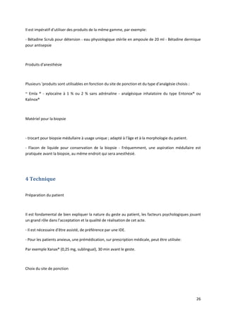 26
Il est impératif d'utiliser des produits de la même gamme, par exemple:
- Bétadine Scrub pour détersion - eau physiologique stérile en ampoule de 20 ml - Bétadine dermique
pour antisepsie
Produits d'anesthésie
Plusieurs 'produits sont utilisables en fonction du site de ponction et du type d'analgésie choisis :
~ Emla ® - xylocaïne à 1 % ou 2 % sans adrénaline - analgésique inhalatoire du type Entonox® ou
Kalinox®
Matériel pour la biopsie
- trocart pour biopsie médullaire à usage unique ; adapté à l'âge et à la morphologie du patient.
- Flacon de liquide pour conservation de la biopsie - Fréquemment, une aspiration médullaire est
pratiquée avant la biopsie, au même endroit qui sera anesthésié.
4 Technique
Préparation du patient
Il est fondamental de bien expliquer la nature du geste au patient, les facteurs psychologiques jouant
un grand rôle dans l'acceptation et la qualité de réalisation de cet acte.
- Il est nécessaire d'être assisté, de préférence par une IDE.
- Pour les patients anxieux, une prémédication, sur prescription médicale, peut être utilisée:
Par exemple Xanax® (0,25 mg, sublingual), 30 min avant le geste.
Choix du site de ponction
 