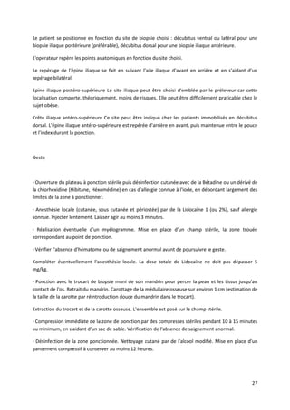 27
Le patient se positionne en fonction du site de biopsie choisi : décubitus ventral ou latéral pour une
biopsie iliaque postérieure (préférable), décubitus dorsal pour une biopsie iliaque antérieure.
L'opérateur repère les points anatomiques en fonction du site choisi.
Le repérage de l'épine iliaque se fait en suivant l'aile iliaque d'avant en arrière et en s'aidant d'un
repérage bilatéral.
Epine iliaque postéro-supérieure Le site iliaque peut être choisi d'emblée par le préleveur car cette
localisation comporte, théoriquement, moins de risques. Elle peut être difficilement praticable chez le
sujet obèse.
Crête iliaque antéro-supérieure Ce site peut être indiqué chez les patients immobilisés en décubitus
dorsal. L'épine iliaque antéro-supérieure est repérée d'arrière en avant, puis maintenue entre le pouce
et l'index durant la ponction.
Geste
· Ouverture du plateau à ponction stérile puis désinfection cutanée avec de la Bétadine ou un dérivé de
la chlorhexidine (Hibitane, Héxomédine) en cas d'allergie connue à l'iode, en débordant largement des
limites de la zone à ponctionner.
· Anesthésie locale (cutanée, sous cutanée et périostée) par de la Lidocaïne 1 (ou 2%), sauf allergie
connue. Injecter lentement. Laisser agir au moins 3 minutes.
· Réalisation éventuelle d'un myélogramme. Mise en place d'un champ stérile, la zone trouée
correspondant au point de ponction.
· Vérifier l'absence d'hématome ou de saignement anormal avant de poursuivre le geste.
Compléter éventuellement l'anesthésie locale. La dose totale de Lidocaïne ne doit pas dépasser 5
mg/kg.
· Ponction avec le trocart de biopsie muni de son mandrin pour percer la peau et les tissus jusqu'au
contact de l'os. Retrait du mandrin. Carottage de la médullaire osseuse sur environ 1 cm (estimation de
la taille de la carotte par réintroduction douce du mandrin dans le trocart).
Extraction du trocart et de la carotte osseuse. L'ensemble est posé sur le champ stérile.
· Compression immédiate de la zone de ponction par des compresses stériles pendant 10 à 15 minutes
au minimum, en s'aidant d'un sac de sable. Vérification de l'absence de saignement anormal.
· Désinfection de la zone ponctionnée. Nettoyage cutané par de l'alcool modifié. Mise en place d'un
pansement compressif à conserver au moins 12 heures.
 