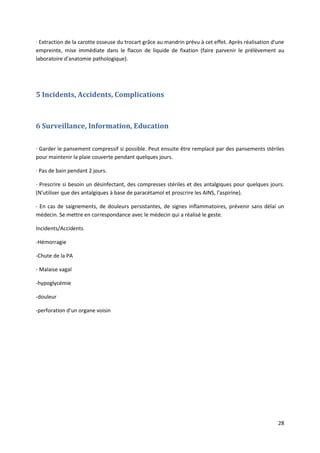 28
· Extraction de la carotte osseuse du trocart grâce au mandrin prévu à cet effet. Après réalisation d'une
empreinte, mise immédiate dans le flacon de liquide de fixation (faire parvenir le prélèvement au
laboratoire d'anatomie pathologique).
5 Incidents, Accidents, Complications
6 Surveillance, Information, Education
· Garder le pansement compressif si possible. Peut ensuite être remplacé par des pansements stériles
pour maintenir la plaie couverte pendant quelques jours.
· Pas de bain pendant 2 jours.
· Prescrire si besoin un désinfectant, des compresses stériles et des antalgiques pour quelques jours.
(N'utiliser que des antalgiques à base de paracétamol et proscrire les AINS, l'aspirine).
· En cas de saignements, de douleurs persistantes, de signes inflammatoires, prévenir sans délai un
médecin. Se mettre en correspondance avec le médecin qui a réalisé le geste.
Incidents/Accidents
-Hémorragie
-Chute de la PA
- Malaise vagal
-hypoglycémie
-douleur
-perforation d'un organe voisin
 