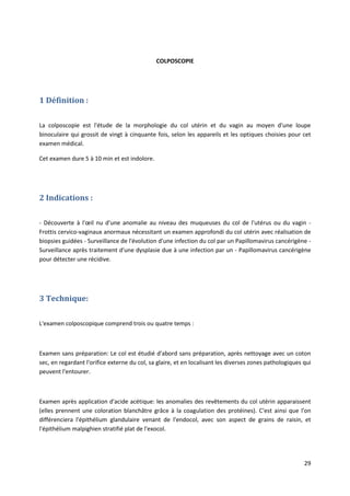 29
COLPOSCOPIE
1 Définition :
La colposcopie est l'étude de la morphologie du col utérin et du vagin au moyen d'une loupe
binoculaire qui grossit de vingt à cinquante fois, selon les appareils et les optiques choisies pour cet
examen médical.
Cet examen dure 5 à 10 min et est indolore.
2 Indications :
- Découverte à l'œil nu d'une anomalie au niveau des muqueuses du col de l'utérus ou du vagin -
Frottis cervico-vaginaux anormaux nécessitant un examen approfondi du col utérin avec réalisation de
biopsies guidées - Surveillance de l'évolution d'une infection du col par un Papillomavirus cancérigène -
Surveillance après traitement d'une dysplasie due à une infection par un - Papillomavirus cancérigène
pour détecter une récidive.
3 Technique:
L'examen colposcopique comprend trois ou quatre temps :
Examen sans préparation: Le col est étudié d'abord sans préparation, après nettoyage avec un coton
sec, en regardant l'orifice externe du col, sa glaire, et en localisant les diverses zones pathologiques qui
peuvent l'entourer.
Examen après application d'acide acétique: les anomalies des revêtements du col utérin apparaissent
(elles prennent une coloration blanchâtre grâce à la coagulation des protéines). C'est ainsi que l'on
différenciera l'épithélium glandulaire venant de l'endocol, avec son aspect de grains de raisin, et
l'épithélium malpighien stratifié plat de l'exocol.
 